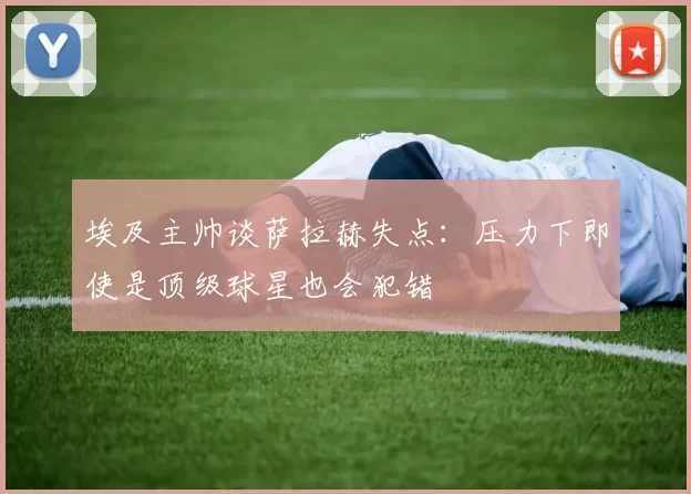 埃及主帅谈萨拉赫失点：压力下即使是顶级球星也会犯错