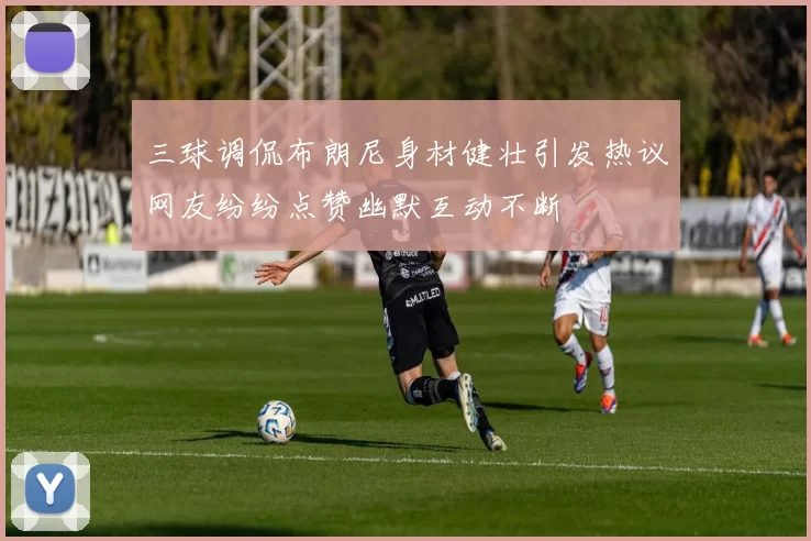 三球调侃布朗尼身材健壮引发热议网友纷纷点赞幽默互动不断