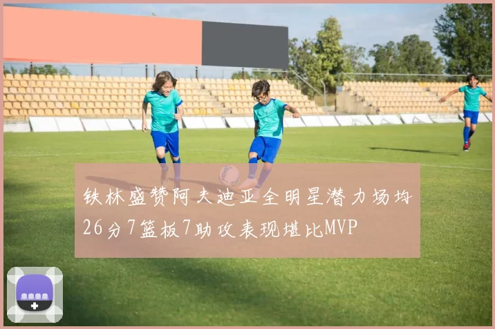 铁林盛赞阿夫迪亚全明星潜力场均26分7篮板7助攻表现堪比MVP